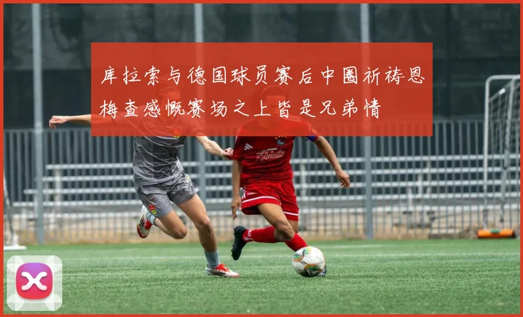 库拉索与德国球员赛后中圈祈祷恩梅查感慨赛场之上皆是兄弟情