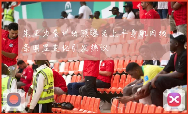 朱正力量训练照曝光上半身肌肉线条明显变化引发热议