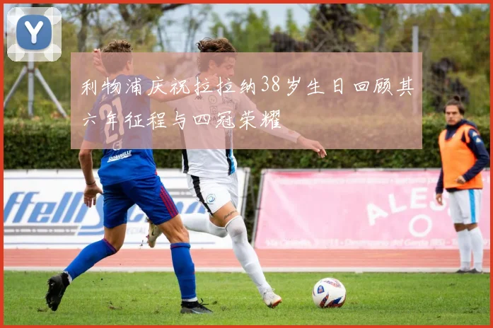 利物浦庆祝拉拉纳38岁生日回顾其六年征程与四冠荣耀