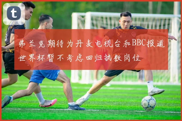 弗兰克期待为丹麦电视台和BBC报道世界杯暂不考虑回归执教岗位
