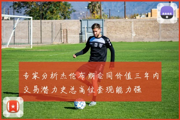 专家分析杰伦布朗合同价值三年内交易潜力史总高位套现能力强