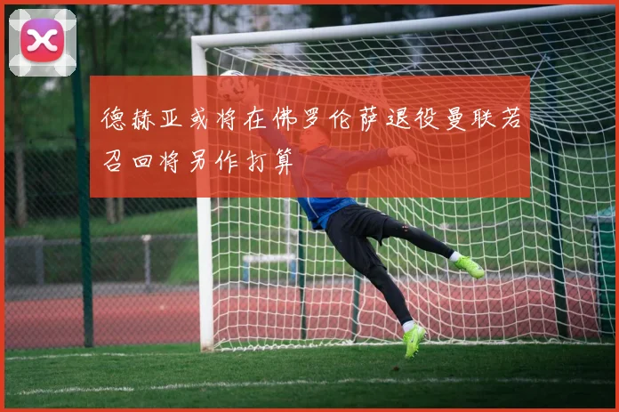 德赫亚或将在佛罗伦萨退役曼联若召回将另作打算