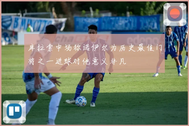 库拉索中场称诺伊尔为历史最佳门将之一进球对他意义非凡