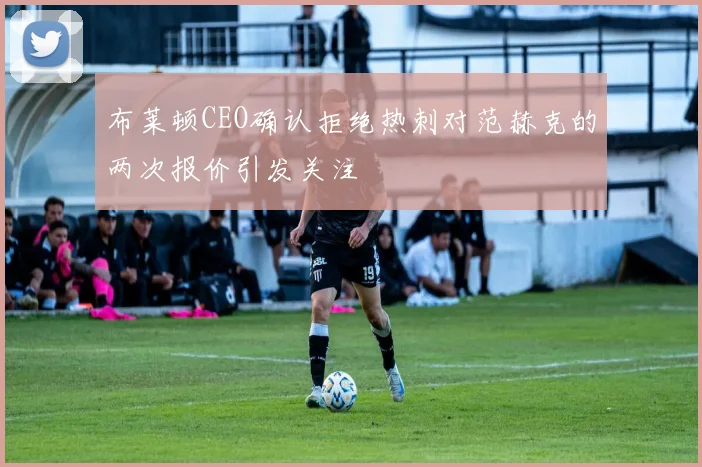 布莱顿CEO确认拒绝热刺对范赫克的两次报价引发关注