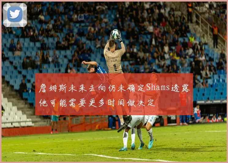 詹姆斯未来去向仍未确定Shams透露他可能需要更多时间做决定