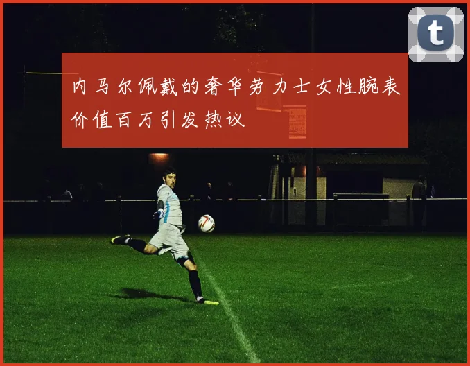 内马尔佩戴的奢华劳力士女性腕表价值百万引发热议