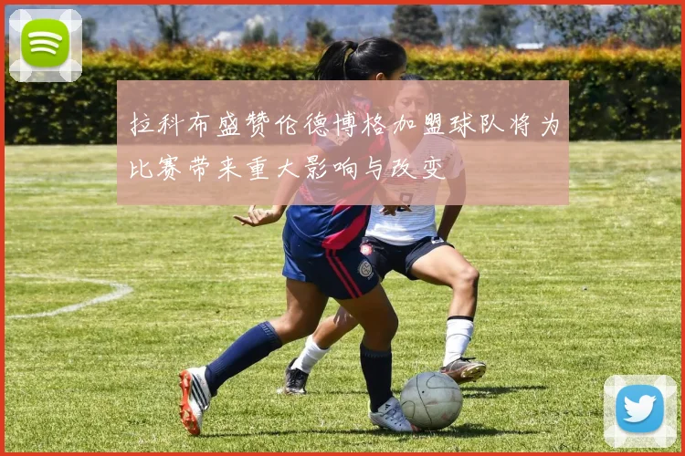 拉科布盛赞伦德博格加盟球队将为比赛带来重大影响与改变