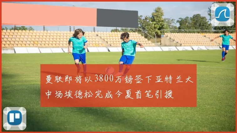 曼联即将以3800万镑签下亚特兰大中场埃德松完成今夏首笔引援
