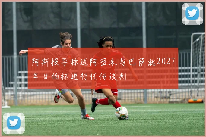 阿斯报导称迈阿密未与巴萨就2027年甘伯杯进行任何谈判