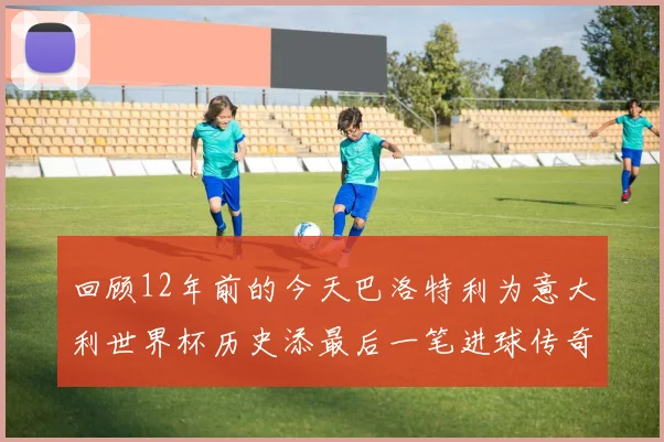 回顾12年前的今天巴洛特利为意大利世界杯历史添最后一笔进球传奇