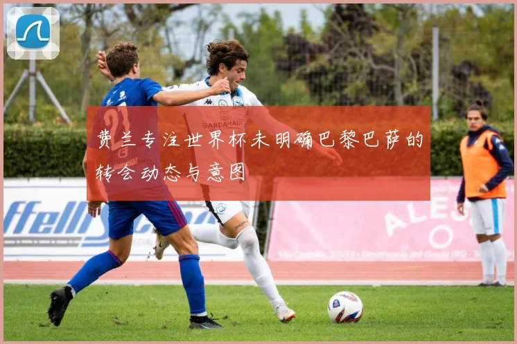 费兰专注世界杯未明确巴黎巴萨的转会动态与意图